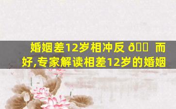 婚姻差12岁相冲反 🐠 而好,专家解读相差12岁的婚姻